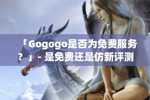 「Gogogo是否為免費(fèi)服務(wù)？」- 是免費(fèi)還是仿新評測