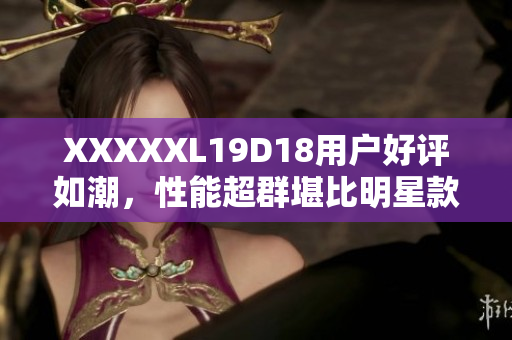 XXXXXL19D18用戶(hù)好評(píng)如潮，性能超群堪比明星款，讓您流連忘返，最值得購(gòu)買(mǎi)的手機(jī)推薦