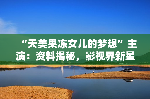 “天美果凍女兒的夢想”主演：資料揭秘，影視界新星興起，青春與激情交織