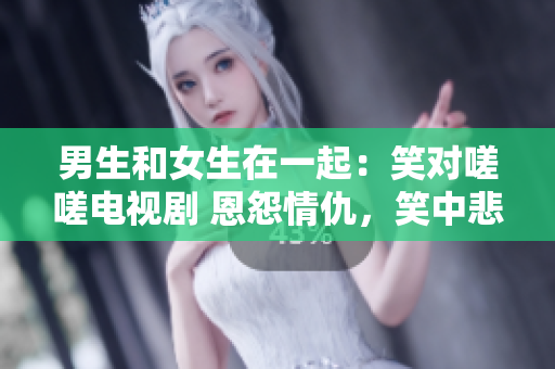 男生和女生在一起：笑對(duì)嗟嗟電視劇 恩怨情仇，笑中悲喜