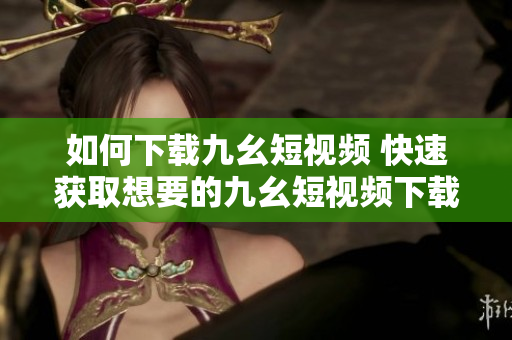 如何下載九幺短視頻 快速獲取想要的九幺短視頻下載方式