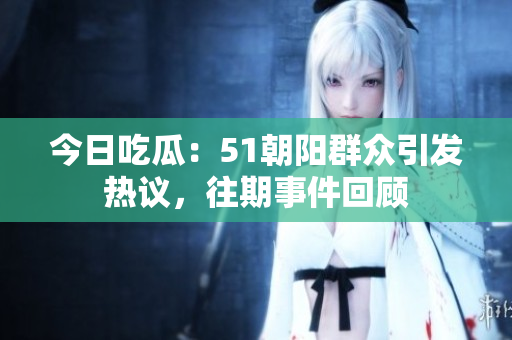 今日吃瓜：51朝陽群眾引發(fā)熱議，往期事件回顧