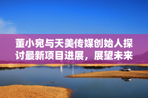 董小宛與天美傳媒創(chuàng)始人探討最新項(xiàng)目進(jìn)展，展望未來發(fā)展路徑