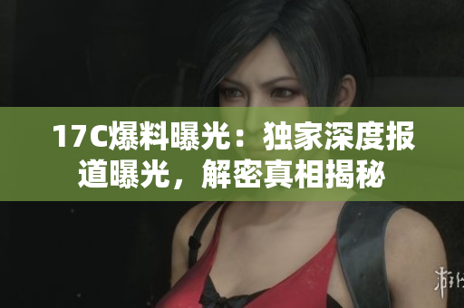 17C爆料曝光：獨(dú)家深度報(bào)道曝光，解密真相揭秘