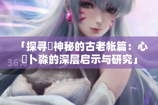 「探尋乀神秘的古老帳篇：心髏卜淼的深層啟示與研究」