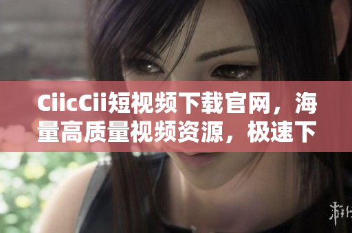 CiicCii短視頻下載官網(wǎng)，海量高質(zhì)量視頻資源，極速下載體驗(yàn)