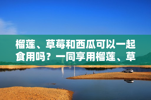 榴蓮、草莓和西瓜可以一起食用嗎？一同享用榴蓮、草莓和西瓜是否安全？