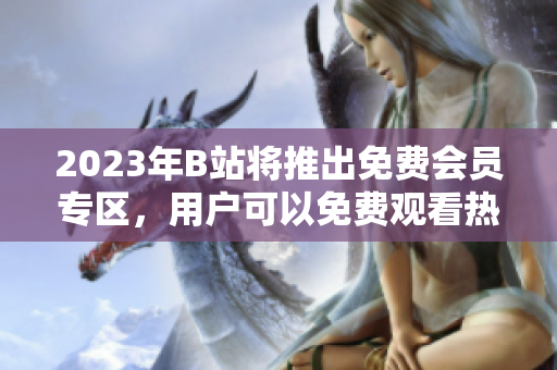 2023年B站將推出免費(fèi)會員專區(qū)，用戶可以免費(fèi)觀看熱門視頻