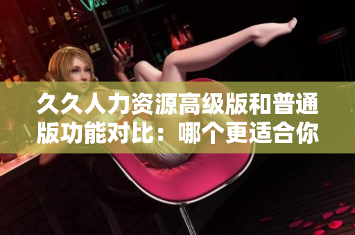 久久人力資源高級版和普通版功能對比：哪個更適合你的企業(yè)？