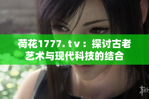 荷花1777. tⅴ：探討古老藝術(shù)與現(xiàn)代科技的結(jié)合