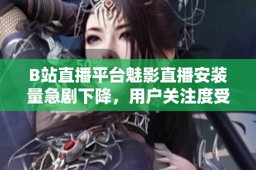 B站直播平臺魅影直播安裝量急劇下降，用戶關(guān)注度受影響
