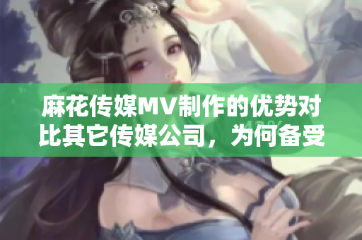 麻花傳媒MV制作的優(yōu)勢對比其它傳媒公司，為何備受青睞？
