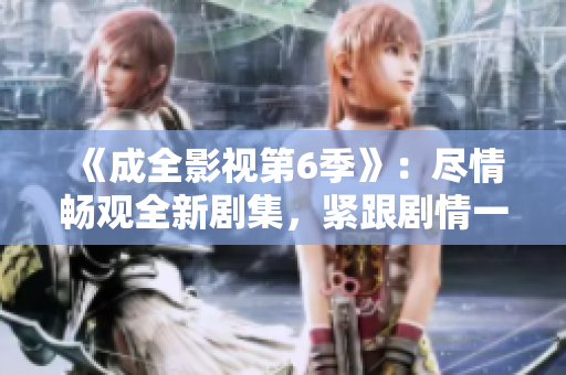 《成全影視第6季》：盡情暢觀全新劇集，緊跟劇情一觸即發(fā)
