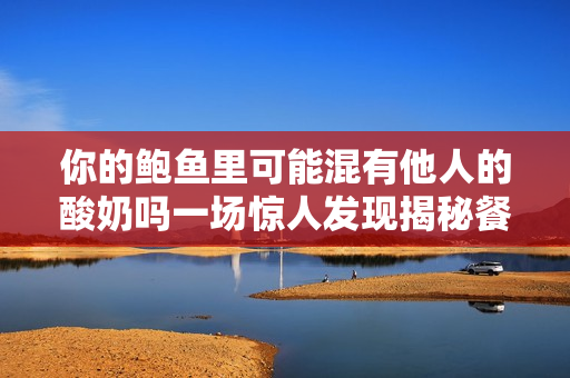 你的鮑魚里可能混有他人的酸奶嗎一場驚人發(fā)現(xiàn)揭秘餐飲業(yè)內(nèi)幕