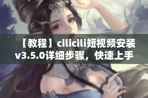 【教程】cilicili短視頻安裝v3.5.0詳細(xì)步驟，快速上手操作指南