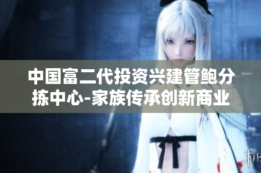 中國富二代投資興建管鮑分揀中心-家族傳承創(chuàng)新商業(yè)