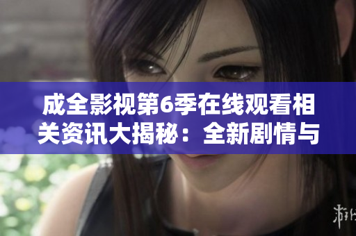 成全影視第6季在線觀看相關(guān)資訊大揭秘：全新劇情與角色解析