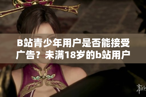 B站青少年用戶是否能接受廣告？未滿18歲的b站用戶能否參與廣告推廣？