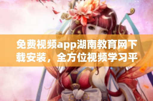 免費(fèi)視頻app湖南教育網(wǎng)下載安裝，全方位視頻學(xué)習(xí)平臺(tái)