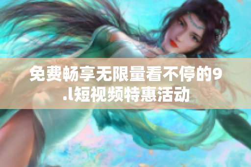 免費暢享無限量看不停的9.l短視頻特惠活動