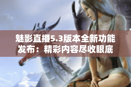 魅影直播5.3版本全新功能發(fā)布：精彩內(nèi)容盡收眼底