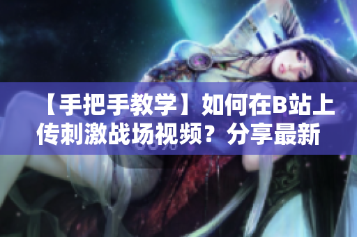 【手把手教學(xué)】如何在B站上傳刺激戰(zhàn)場(chǎng)視頻？分享最新攻略和技巧
