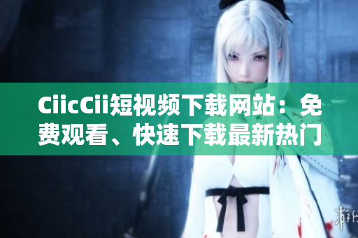 CiicCii短視頻下載網(wǎng)站：免費(fèi)觀看、快速下載最新熱門短視頻