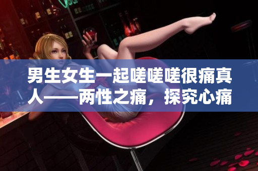 男生女生一起嗟嗟嗟很痛真人——兩性之痛，探究心痛的真實(shí)面貌