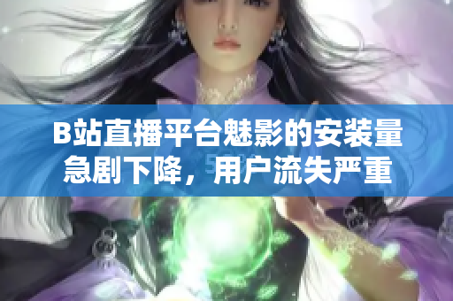 B站直播平臺(tái)魅影的安裝量急劇下降，用戶(hù)流失嚴(yán)重