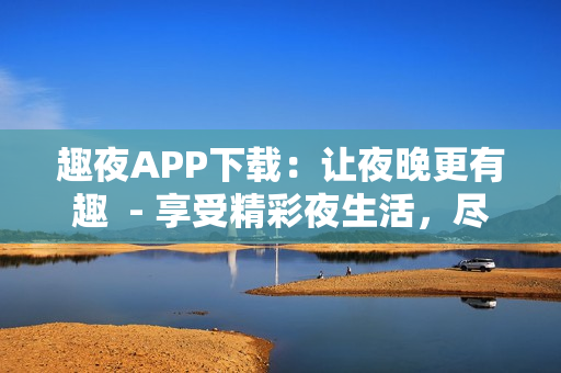 趣夜APP下載：讓夜晚更有趣  - 享受精彩夜生活，盡在趣夜APP