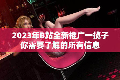 2023年B站全新推廣一攬子你需要了解的所有信息