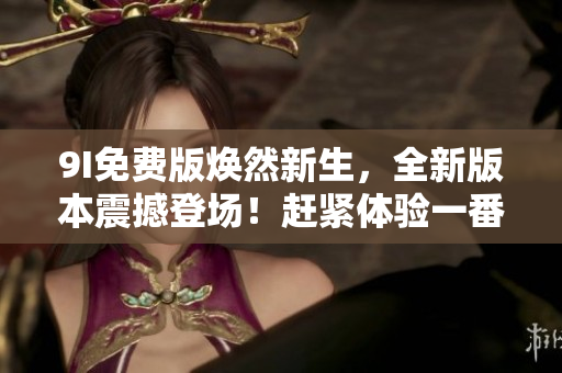 9I免費(fèi)版煥然新生，全新版本震撼登場(chǎng)！趕緊體驗(yàn)一番，讓您的生活更加精彩！