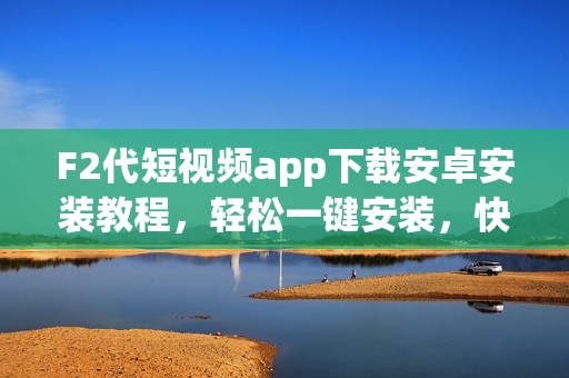 F2代短視頻app下載安卓安裝教程，輕松一鍵安裝，快速入手享受創(chuàng)意分享的樂(lè)趣