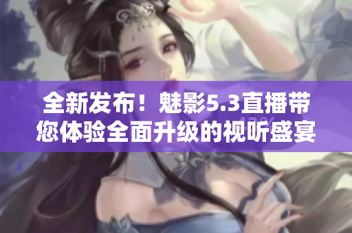 全新發(fā)布！魅影5.3直播帶您體驗(yàn)全面升級(jí)的視聽盛宴