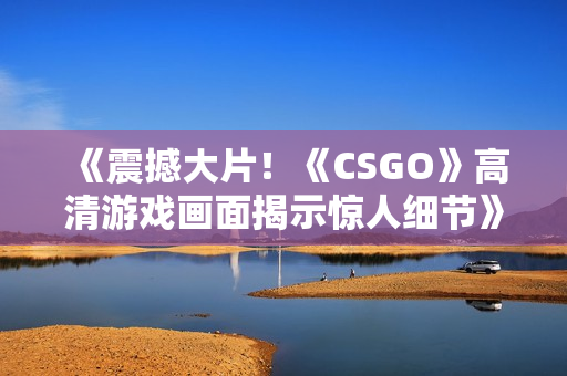《震撼大片！《CSGO》高清游戲畫面揭示驚人細(xì)節(jié)》