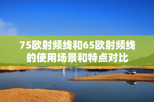 75歐射頻線和65歐射頻線的使用場(chǎng)景和特點(diǎn)對(duì)比