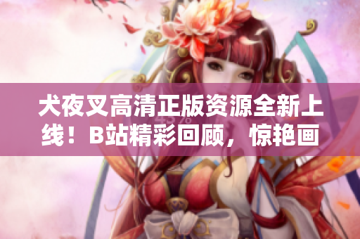 犬夜叉高清正版資源全新上線！B站精彩回顧，驚艷畫(huà)面再現(xiàn)，絕對(duì)不容錯(cuò)過(guò)的正版收藏！