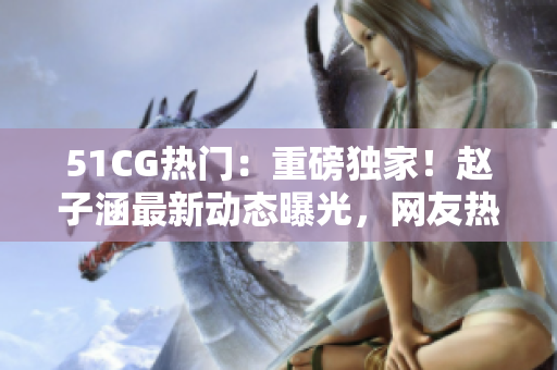 51CG熱門：重磅獨(dú)家！趙子涵最新動(dòng)態(tài)曝光，網(wǎng)友熱議今日瓜聲不斷