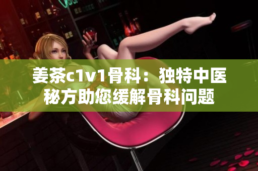 姜茶c1v1骨科：獨(dú)特中醫(yī)秘方助您緩解骨科問題