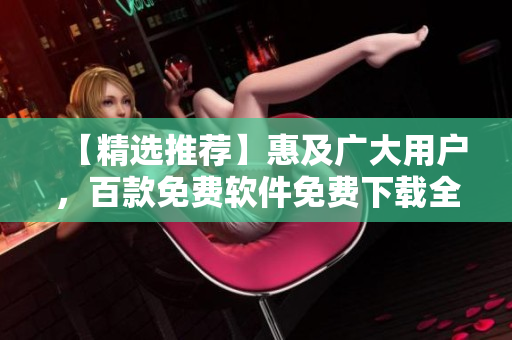 【精選推薦】惠及廣大用戶，百款免費(fèi)軟件免費(fèi)下載全匯總