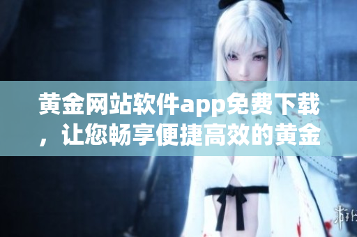 黃金網(wǎng)站軟件app免費(fèi)下載，讓您暢享便捷高效的黃金交易體驗(yàn)