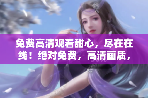 免費(fèi)高清觀看甜心，盡在在線！絕對(duì)免費(fèi)，高清畫(huà)質(zhì)，盡情暢享。