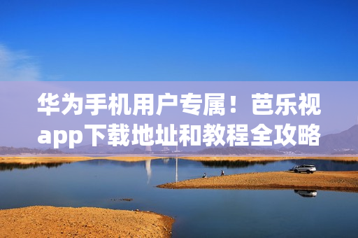 華為手機(jī)用戶(hù)專(zhuān)屬！芭樂(lè)視app下載地址和教程全攻略，快速入手精彩內(nèi)容，讓你暢享無(wú)限樂(lè)趣