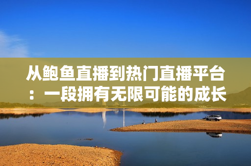 從鮑魚直播到熱門直播平臺(tái)：一段擁有無(wú)限可能的成長(zhǎng)歷程