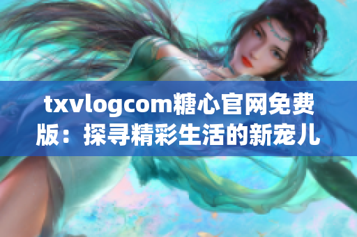 txvlogcom糖心官網(wǎng)免費(fèi)版：探尋精彩生活的新寵兒