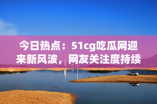 今日熱點(diǎn)：51cg吃瓜網(wǎng)迎來(lái)新風(fēng)波，網(wǎng)友關(guān)注度持續(xù)攀升