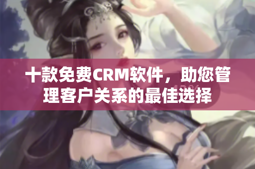 十款免費(fèi)CRM軟件，助您管理客戶關(guān)系的最佳選擇