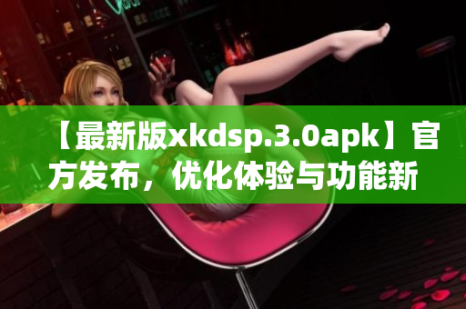【最新版xkdsp.3.0apk】官方發(fā)布，優(yōu)化體驗(yàn)與功能新增