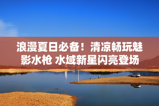浪漫夏日必備！清涼暢玩魅影水槍 水域新星閃亮登場(chǎng)