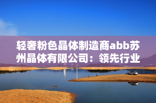 輕奢粉色晶體制造商abb蘇州晶體有限公司：領(lǐng)先行業(yè)的創(chuàng)新設(shè)計(jì)與生產(chǎn)